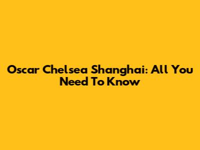 Oscar Chelsea Shanghai: All You Need To Know