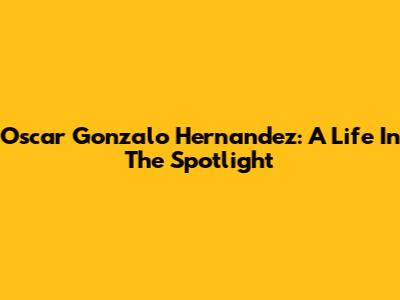 Oscar Gonzalo Hernandez: A Life In The Spotlight