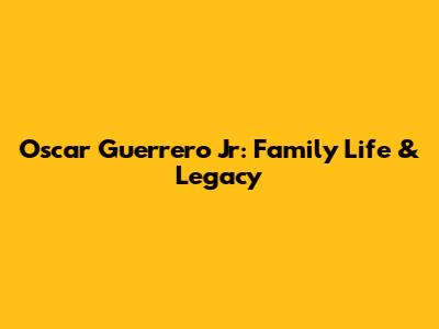 Oscar Guerrero Jr: Family Life & Legacy