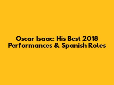 Oscar Isaac: His Best 2018 Performances & Spanish Roles