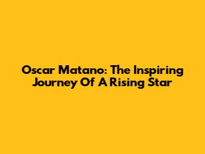 Oscar Matano: The Inspiring Journey Of A Rising Star