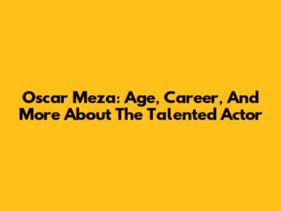Oscar Meza: Age, Career, And More About The Talented Actor