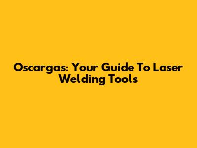 Oscargas: Your Guide To Laser Welding Tools