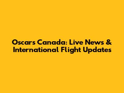 Oscars Canada: Live News & International Flight Updates