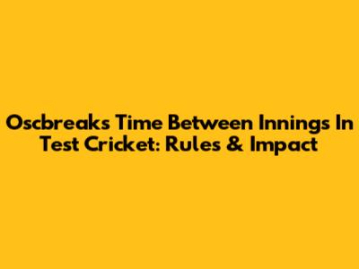 Oscbreaks Time Between Innings In Test Cricket: Rules & Impact