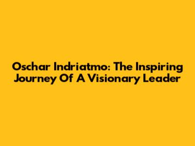 Oschar Indriatmo: The Inspiring Journey Of A Visionary Leader