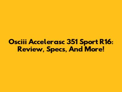 Osciii Accelerasc 351 Sport R16: Review, Specs, And More!