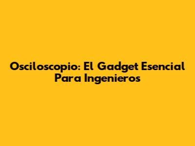 Osciloscopio: El Gadget Esencial Para Ingenieros