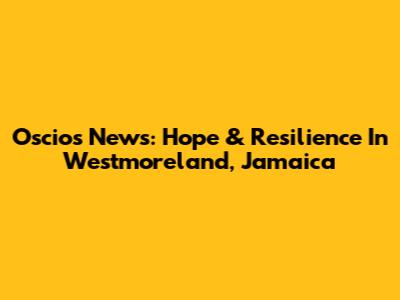 Oscios News: Hope & Resilience In Westmoreland, Jamaica