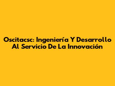 Oscitacsc: Ingeniería Y Desarrollo Al Servicio De La Innovación