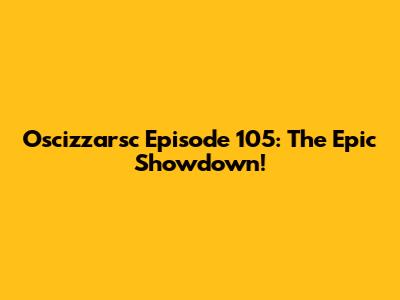 Oscizzarsc Episode 105: The Epic Showdown!