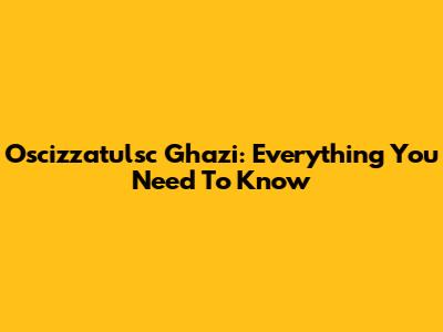 Oscizzatulsc Ghazi: Everything You Need To Know