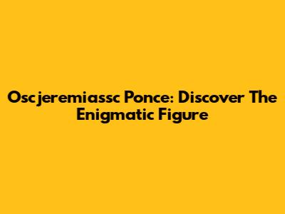 Oscjeremiassc Ponce: Discover The Enigmatic Figure