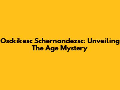 Osckikesc Schernandezsc: Unveiling The Age Mystery