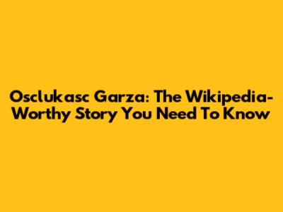 Osclukasc Garza: The Wikipedia-Worthy Story You Need To Know