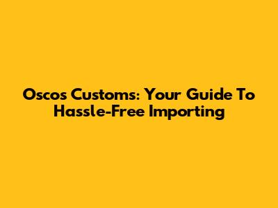 Oscos Customs: Your Guide To Hassle-Free Importing