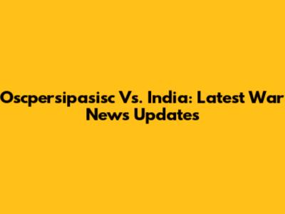 Oscpersipasisc Vs. India: Latest War News Updates