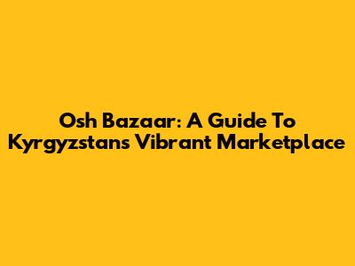Osh Bazaar: A Guide To Kyrgyzstan's Vibrant Marketplace