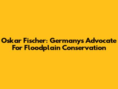 Oskar Fischer: Germany's Advocate For Floodplain Conservation