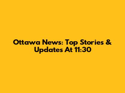 Ottawa News: Top Stories & Updates At 11:30