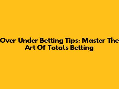 Over Under Betting Tips: Master The Art Of Totals Betting