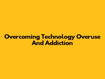 Overcoming Technology Overuse And Addiction