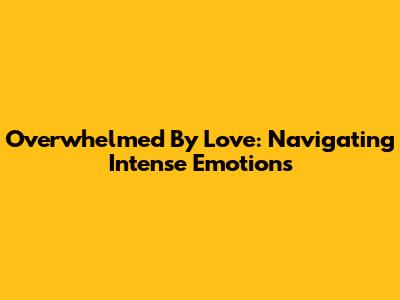 Overwhelmed By Love: Navigating Intense Emotions