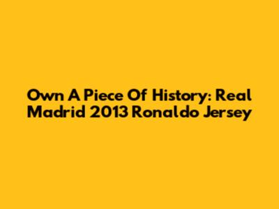 Own A Piece Of History: Real Madrid 2013 Ronaldo Jersey