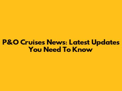 P&O Cruises News: Latest Updates You Need To Know