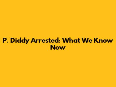 P. Diddy Arrested: What We Know Now