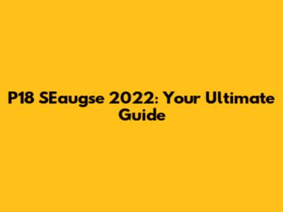 P18 SEaugse 2022: Your Ultimate Guide