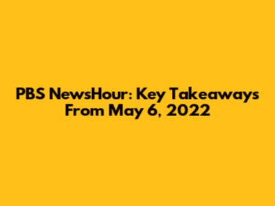PBS NewsHour: Key Takeaways From May 6, 2022