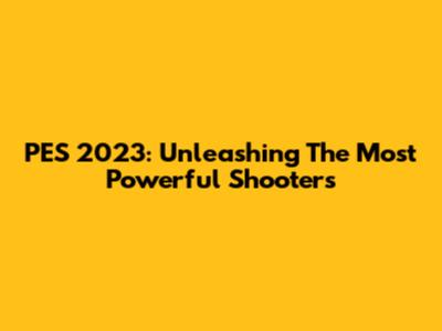 PES 2023: Unleashing The Most Powerful Shooters