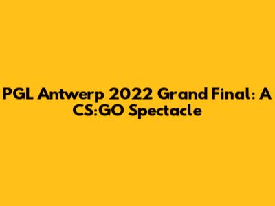PGL Antwerp 2022 Grand Final: A CS:GO Spectacle