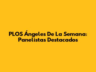 PLOS Ángeles De La Semana: Panelistas Destacados