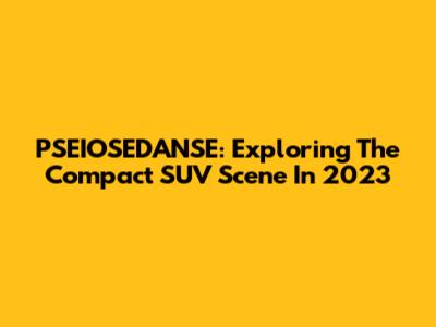 PSEIOSEDANSE: Exploring The Compact SUV Scene In 2023