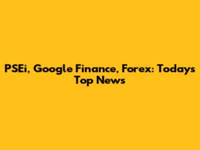 PSEi, Google Finance, Forex: Today's Top News