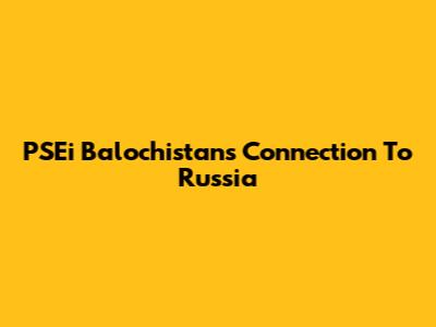 PSEi Balochistan's Connection To Russia