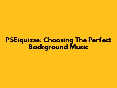 PSEiquizse: Choosing The Perfect Background Music