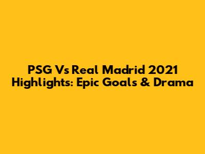 PSG Vs Real Madrid 2021 Highlights: Epic Goals & Drama