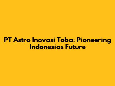 PT Astro Inovasi Toba: Pioneering Indonesia's Future