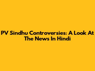 PV Sindhu Controversies: A Look At The News In Hindi