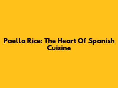 Paella Rice: The Heart Of Spanish Cuisine