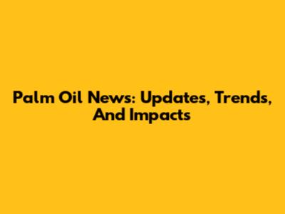 Palm Oil News: Updates, Trends, And Impacts