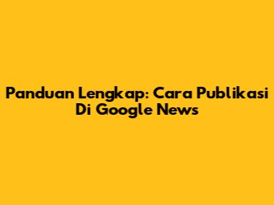 Panduan Lengkap: Cara Publikasi Di Google News
