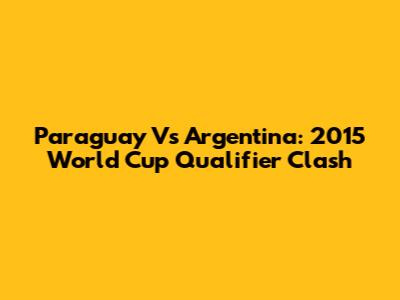Paraguay Vs Argentina: 2015 World Cup Qualifier Clash