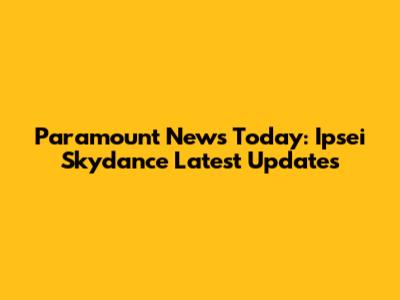 Paramount News Today: Ipsei Skydance Latest Updates