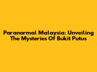 Paranormal Malaysia: Unveiling The Mysteries Of Bukit Putus