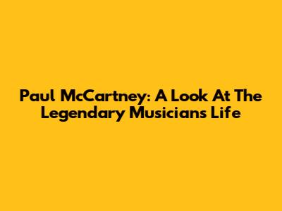 Paul McCartney: A Look At The Legendary Musician's Life