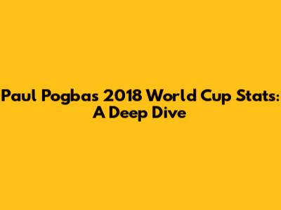 Paul Pogba's 2018 World Cup Stats: A Deep Dive